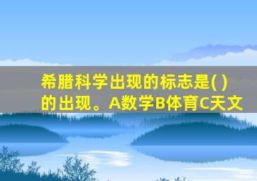 希腊科学出现的标志是( )的出现。A数学B体育C天文